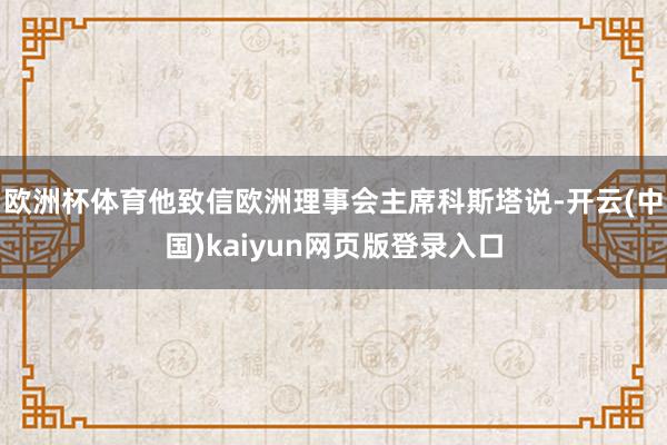 欧洲杯体育他致信欧洲理事会主席科斯塔说-开云(中国)kaiyun网页版登录入口