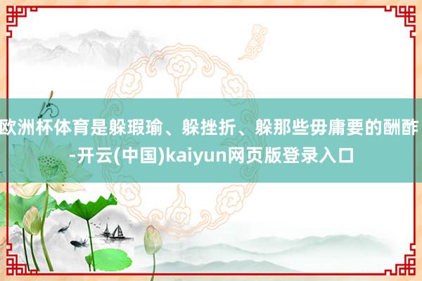 欧洲杯体育是躲瑕瑜、躲挫折、躲那些毋庸要的酬酢 -开云(中国)kaiyun网页版登录入口