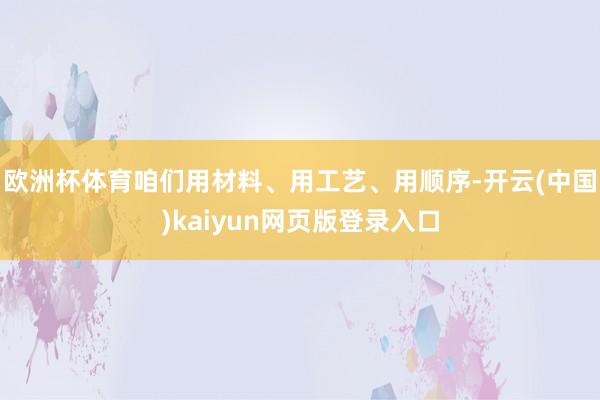 欧洲杯体育咱们用材料、用工艺、用顺序-开云(中国)kaiyun网页版登录入口