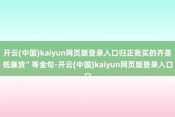 开云(中国)kaiyun网页版登录入口归正我买的齐是低廉货”等金句-开云(中国)kaiyun网页版登录入口