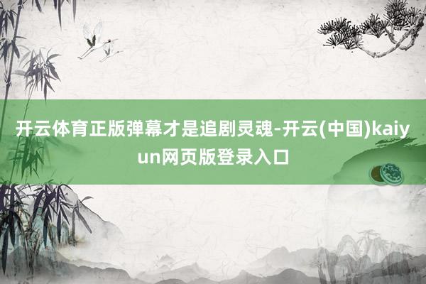 开云体育正版弹幕才是追剧灵魂-开云(中国)kaiyun网页版登录入口
