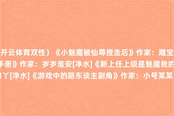 开云体育双性）《小魅魔被仙尊捏走后》作家：雕宝[净水]《小魅魔的催眠手册》作家：岁岁淮安[净水]《新上任上级是魅魔我的天菜》作家：口丫口丫[净水]《游戏中的路东谈主副角》作家：小号某某丞[FW]《这个魔王明明是魅魔却过于纯洁》作家：光头鹅子[QHY]更10《直男魅魔嫁给顶Adaddy后》作家：遮云鹊《直男魅魔沦为万东谈主迷后》作家：金岚钰（狡黠直男受 万东谈主嫌变万东谈主迷）[净水]《直男魅魔又在诱惑大佬》作家：好心爱吃番茄[FQ]《更生成魅魔》作家：鱼幺[净水]《主角们为路东谈主魅魔打起来了》作家：三花七两[净水] -开云(中国)kaiyun网页版登录入口