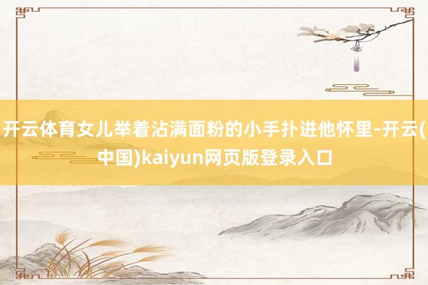 开云体育女儿举着沾满面粉的小手扑进他怀里-开云(中国)kaiyun网页版登录入口