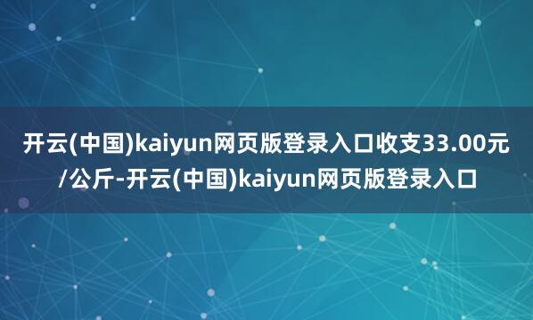 开云(中国)kaiyun网页版登录入口收支33.00元/公斤-开云(中国)kaiyun网页版登录入口