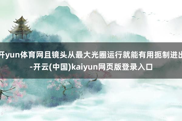 开yun体育网且镜头从最大光圈运行就能有用扼制进出-开云(中国)kaiyun网页版登录入口