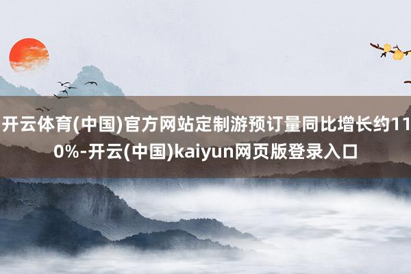 开云体育(中国)官方网站定制游预订量同比增长约110%-开云(中国)kaiyun网页版登录入口