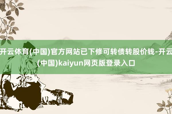 开云体育(中国)官方网站已下修可转债转股价钱-开云(中国)kaiyun网页版登录入口