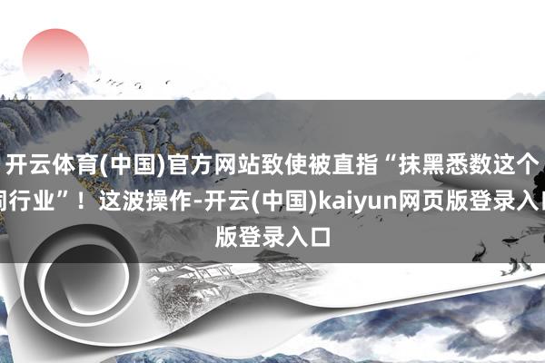 开云体育(中国)官方网站致使被直指“抹黑悉数这个词行业”！这波操作-开云(中国)kaiyun网页版登录入口