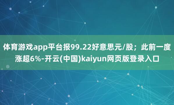 体育游戏app平台报99.22好意思元/股；此前一度涨超6%-开云(中国)kaiyun网页版登录入口