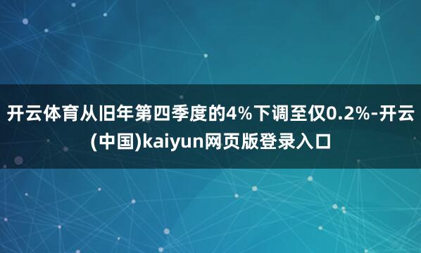 开云体育从旧年第四季度的4%下调至仅0.2%-开云(中国)kaiyun网页版登录入口