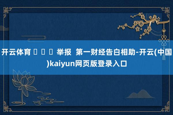 开云体育 ​​​举报  第一财经告白相助-开云(中国)kaiyun网页版登录入口
