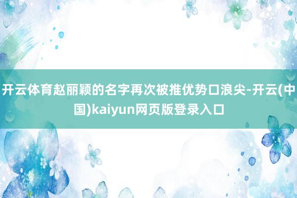 开云体育赵丽颖的名字再次被推优势口浪尖-开云(中国)kaiyun网页版登录入口