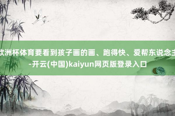 欧洲杯体育要看到孩子画的画、跑得快、爱帮东说念主-开云(中国)kaiyun网页版登录入口