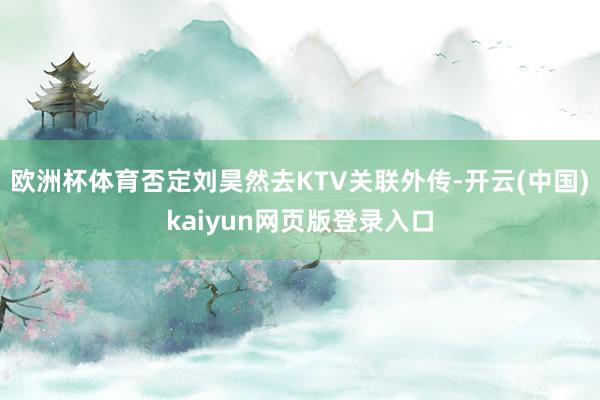 欧洲杯体育否定刘昊然去KTV关联外传-开云(中国)kaiyun网页版登录入口