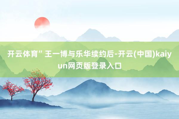 开云体育”王一博与乐华续约后-开云(中国)kaiyun网页版登录入口