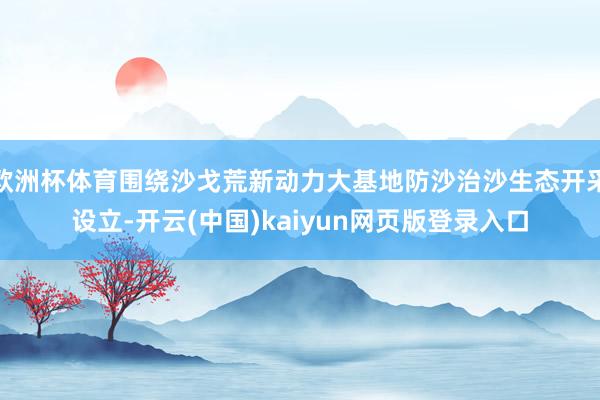欧洲杯体育围绕沙戈荒新动力大基地防沙治沙生态开采设立-开云(中国)kaiyun网页版登录入口