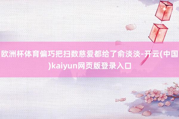 欧洲杯体育偏巧把扫数慈爱都给了俞淡淡-开云(中国)kaiyun网页版登录入口