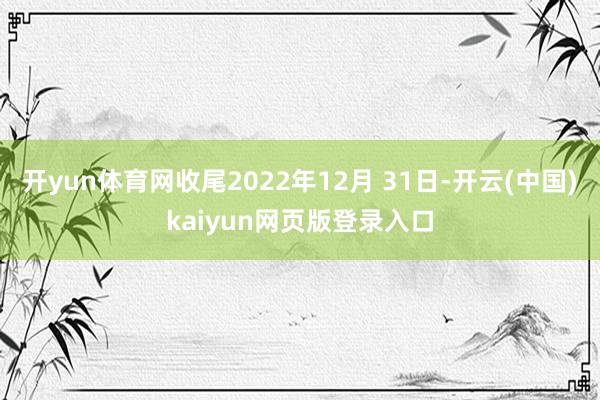 开yun体育网收尾2022年12月 31日-开云(中国)kaiyun网页版登录入口