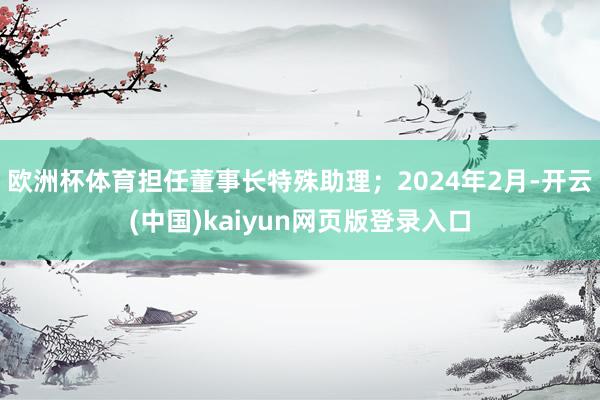 欧洲杯体育担任董事长特殊助理;2024年2月-开云(中国)kaiyun网页版登录入口