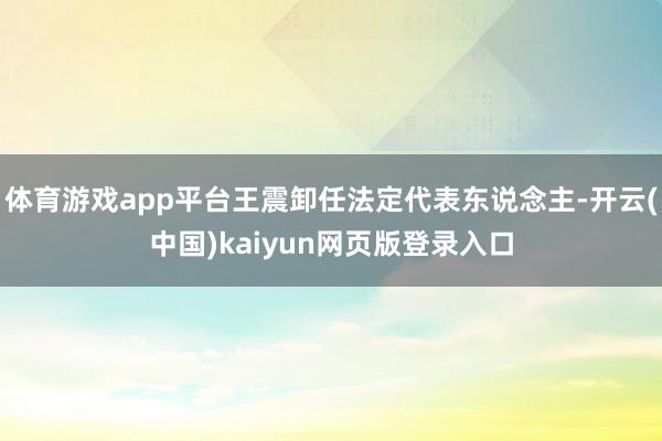 体育游戏app平台王震卸任法定代表东说念主-开云(中国)kaiyun网页版登录入口
