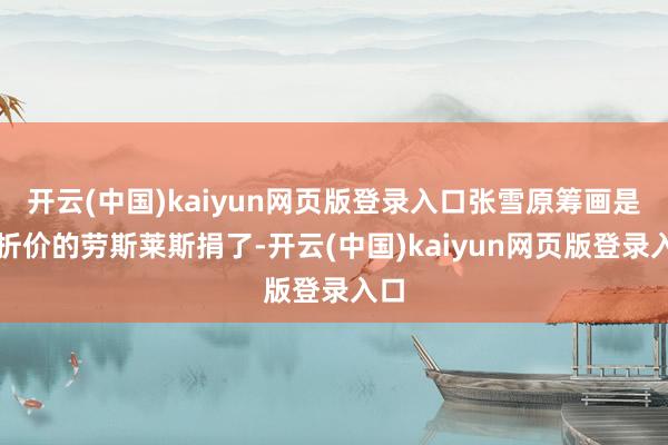 开云(中国)kaiyun网页版登录入口张雪原筹画是把折价的劳斯莱斯捐了-开云(中国)kaiyun网页版登录入口