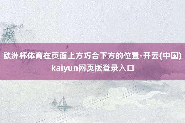 欧洲杯体育在页面上方巧合下方的位置-开云(中国)kaiyun网页版登录入口