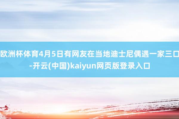 欧洲杯体育4月5日有网友在当地迪士尼偶遇一家三口-开云(中国)kaiyun网页版登录入口