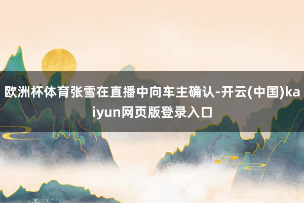 欧洲杯体育张雪在直播中向车主确认-开云(中国)kaiyun网页版登录入口