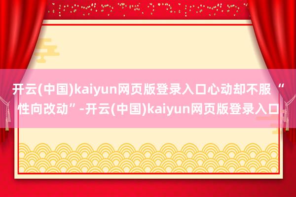 开云(中国)kaiyun网页版登录入口心动却不服 “性向改动”-开云(中国)kaiyun网页版登录入口