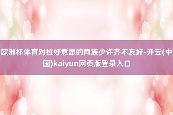 欧洲杯体育对拉好意思的同族少许齐不友好-开云(中国)kaiyun网页版登录入口