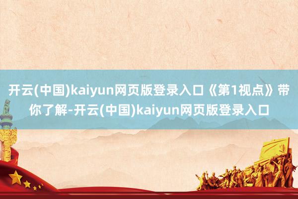 开云(中国)kaiyun网页版登录入口《第1视点》带你了解-开云(中国)kaiyun网页版登录入口