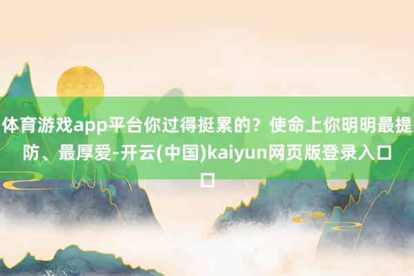体育游戏app平台你过得挺累的?使命上你明明最提防、最厚爱-开云(中国)kaiyun网页版登录入口