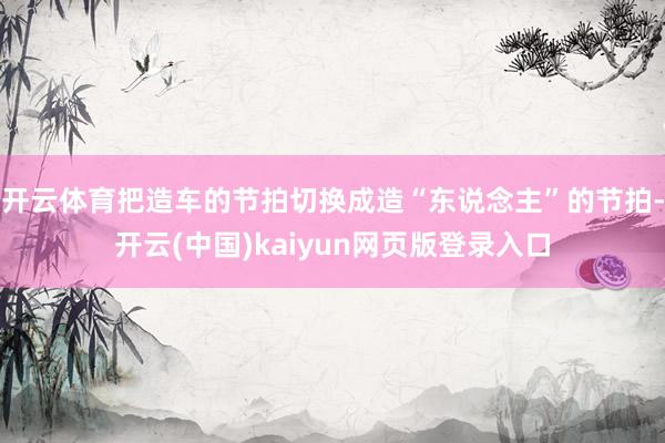 开云体育把造车的节拍切换成造“东说念主”的节拍-开云(中国)kaiyun网页版登录入口
