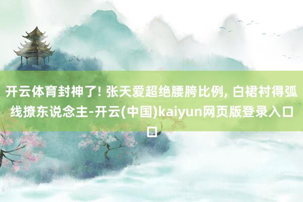 开云体育封神了! 张天爱超绝腰胯比例, 白裙衬得弧线撩东说念主-开云(中国)kaiyun网页版登录入口