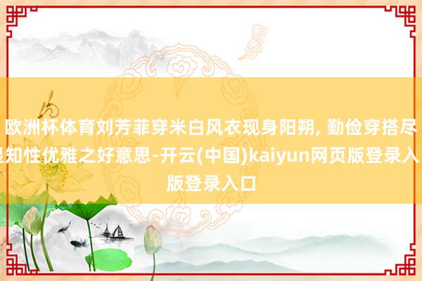 欧洲杯体育刘芳菲穿米白风衣现身阳朔, 勤俭穿搭尽显知性优雅之好意思-开云(中国)kaiyun网页版登录入口