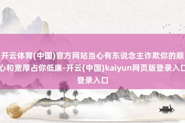 开云体育(中国)官方网站当心有东说念主诈欺你的顺心和宽厚占你低廉-开云(中国)kaiyun网页版登录入口