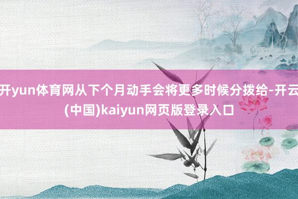 开yun体育网从下个月动手会将更多时候分拨给-开云(中国)kaiyun网页版登录入口