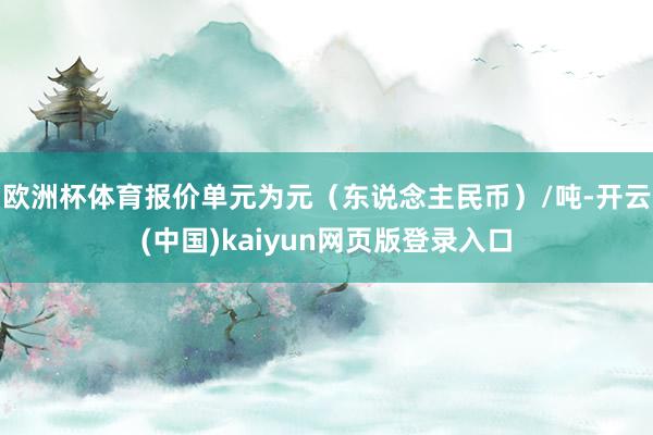 欧洲杯体育报价单元为元（东说念主民币）/吨-开云(中国)kaiyun网页版登录入口