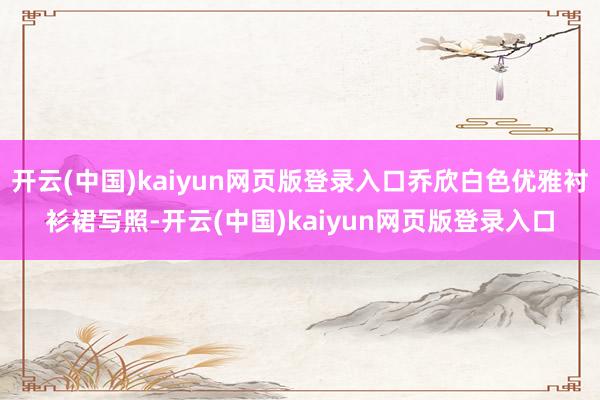 开云(中国)kaiyun网页版登录入口乔欣白色优雅衬衫裙写照-开云(中国)kaiyun网页版登录入口