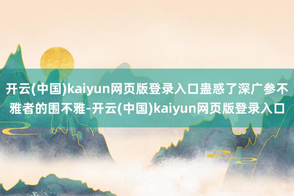 开云(中国)kaiyun网页版登录入口蛊惑了深广参不雅者的围不雅-开云(中国)kaiyun网页版登录入口