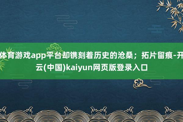 体育游戏app平台却镌刻着历史的沧桑；拓片留痕-开云(中国)kaiyun网页版登录入口
