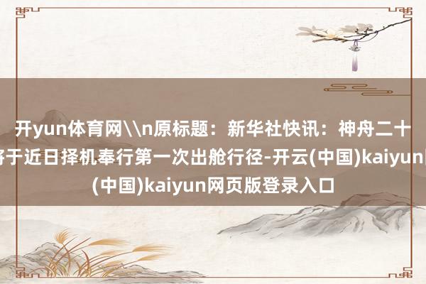 开yun体育网\n原标题：新华社快讯：神舟二十号航天员乘组将于近日择机奉行第一次出舱行径-开云(中国)kaiyun网页版登录入口