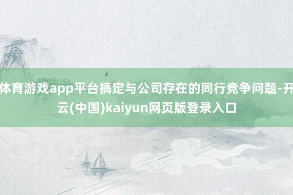 体育游戏app平台搞定与公司存在的同行竞争问题-开云(中国)kaiyun网页版登录入口