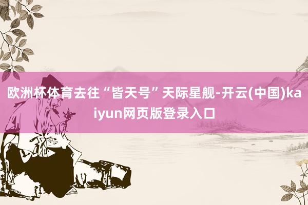 欧洲杯体育去往“皆天号”天际星舰-开云(中国)kaiyun网页版登录入口