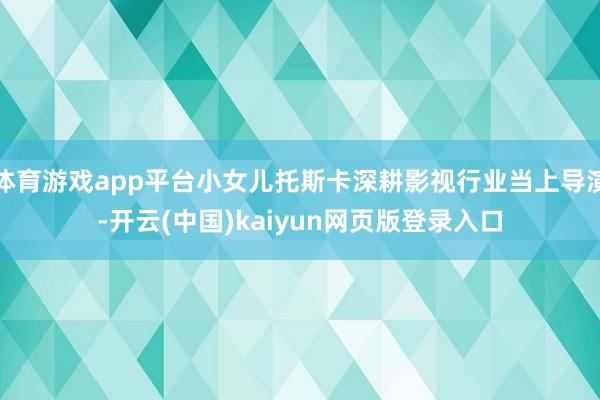 体育游戏app平台小女儿托斯卡深耕影视行业当上导演-开云(中国)kaiyun网页版登录入口