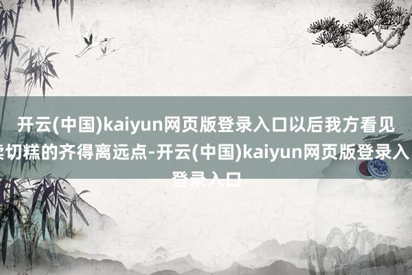 开云(中国)kaiyun网页版登录入口以后我方看见卖切糕的齐得离远点-开云(中国)kaiyun网页版登录入口