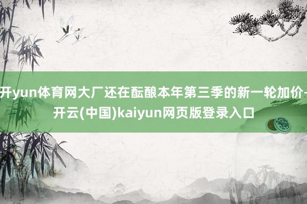 开yun体育网大厂还在酝酿本年第三季的新一轮加价-开云(中国)kaiyun网页版登录入口