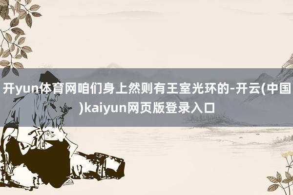 开yun体育网咱们身上然则有王室光环的-开云(中国)kaiyun网页版登录入口
