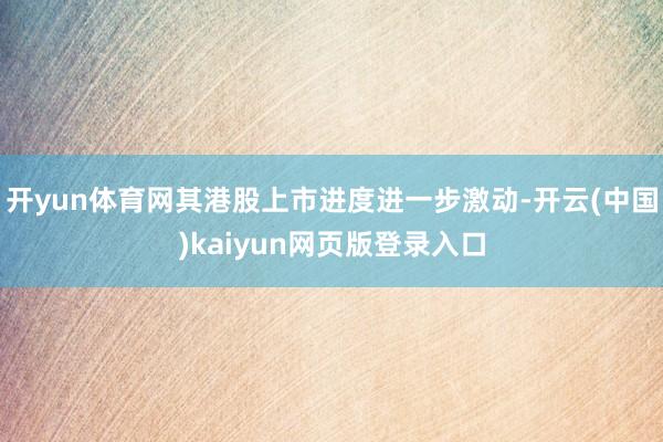 开yun体育网其港股上市进度进一步激动-开云(中国)kaiyun网页版登录入口