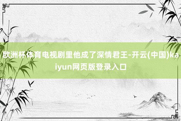 欧洲杯体育电视剧里他成了深情君王-开云(中国)kaiyun网页版登录入口
